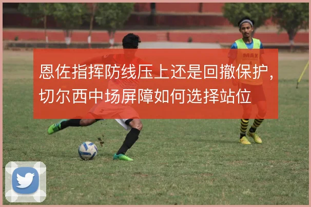 恩佐指挥防线压上还是回撤保护，切尔西中场屏障如何选择站位
