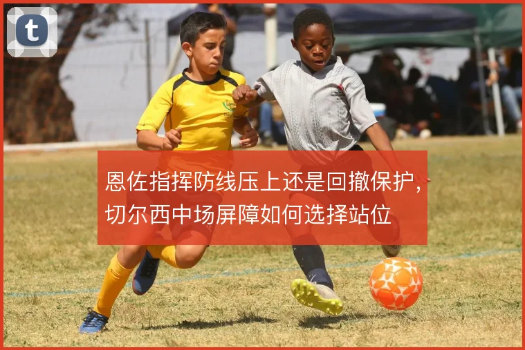 恩佐指挥防线压上还是回撤保护，切尔西中场屏障如何选择站位