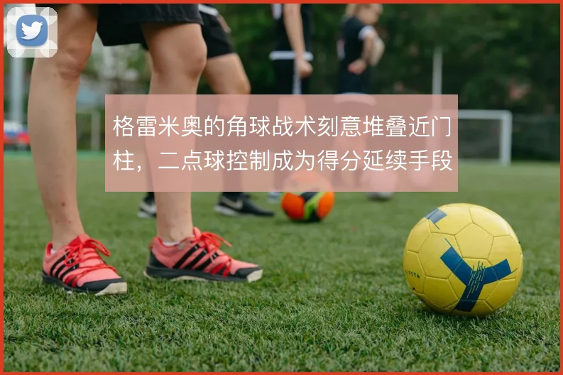 格雷米奥的角球战术刻意堆叠近门柱,二点球控制成为得分延续手段