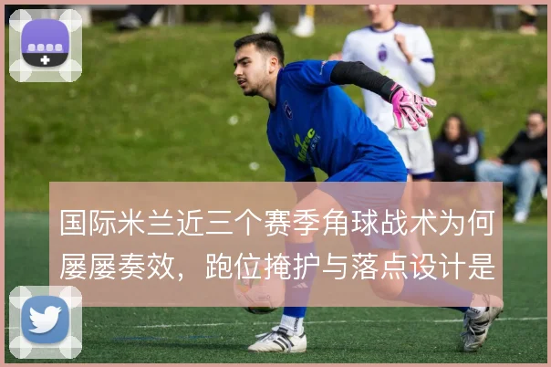 国际米兰近三个赛季角球战术为何屡屡奏效，跑位掩护与落点设计是关键