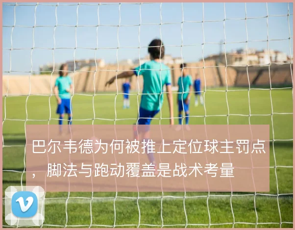 巴尔韦德为何被推上定位球主罚点,脚法与跑动覆盖是战术考量