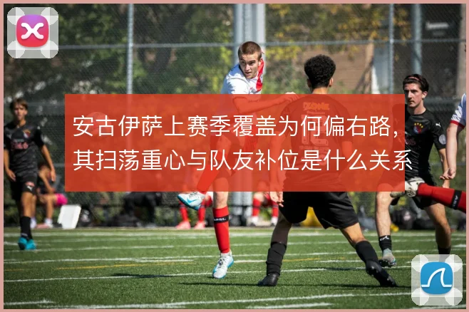 安古伊萨上赛季覆盖为何偏右路，其扫荡重心与队友补位是什么关系