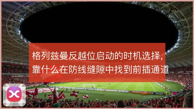 格列兹曼反越位启动的时机选择，靠什么在防线缝隙中找到前插通道