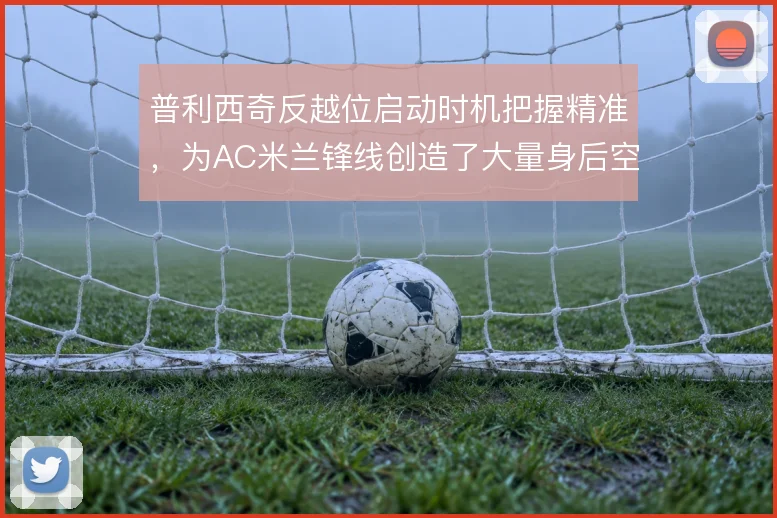 普利西奇反越位启动时机把握精准,为AC米兰锋线创造了大量身后空间