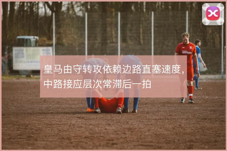 皇马由守转攻依赖边路直塞速度，中路接应层次常滞后一拍