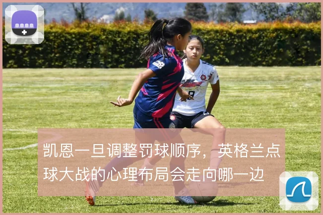 凯恩一旦调整罚球顺序，英格兰点球大战的心理布局会走向哪一边