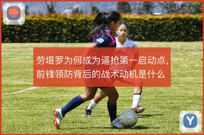 劳塔罗为何成为逼抢第一启动点,前锋领防背后的战术动机是什么