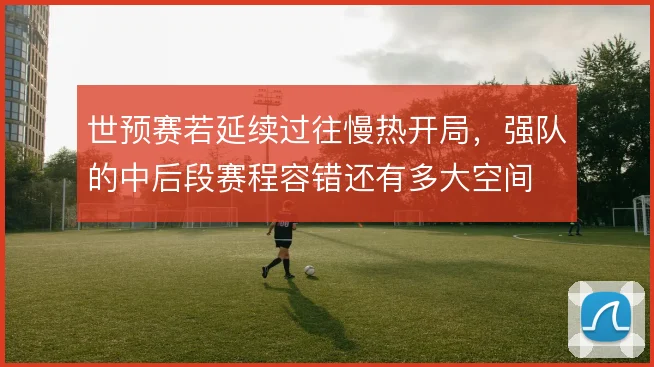 世预赛若延续过往慢热开局,强队的中后段赛程容错还有多大空间